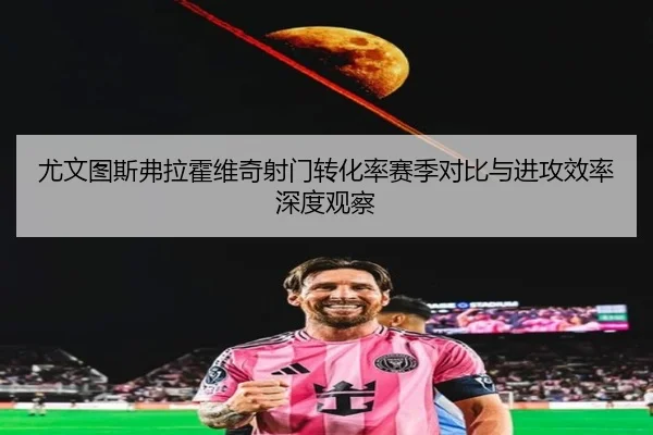尤文图斯弗拉霍维奇射门转化率赛季对比与进攻效率深度观察
