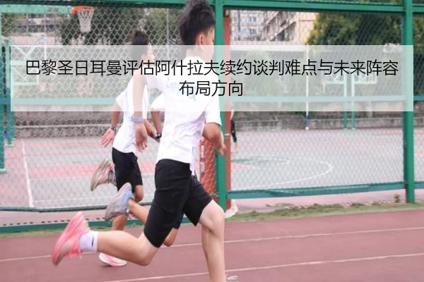 巴黎圣日耳曼评估阿什拉夫续约谈判难点与未来阵容布局方向