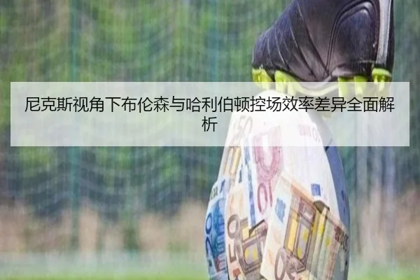 尼克斯视角下布伦森与哈利伯顿控场效率差异全面解析